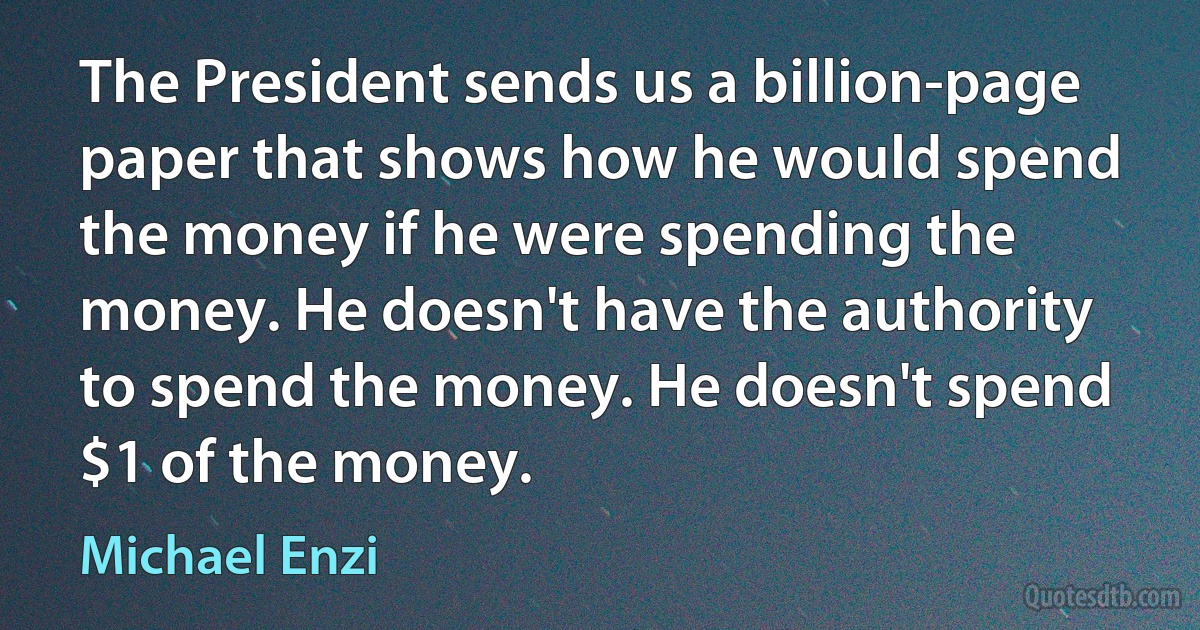 The President sends us a billion-page paper that shows how he would spend the money if he were spending the money. He doesn't have the authority to spend the money. He doesn't spend $1 of the money. (Michael Enzi)