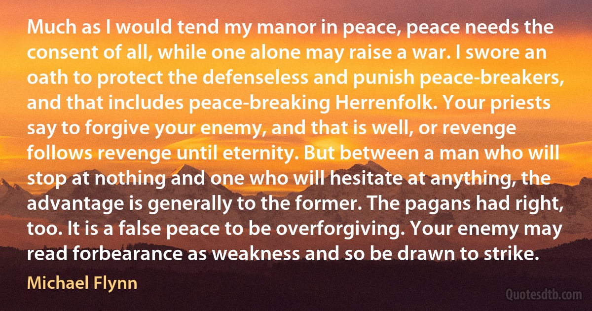 Much as I would tend my manor in peace, peace needs the consent of all, while one alone may raise a war. I swore an oath to protect the defenseless and punish peace-breakers, and that includes peace-breaking Herrenfolk. Your priests say to forgive your enemy, and that is well, or revenge follows revenge until eternity. But between a man who will stop at nothing and one who will hesitate at anything, the advantage is generally to the former. The pagans had right, too. It is a false peace to be overforgiving. Your enemy may read forbearance as weakness and so be drawn to strike. (Michael Flynn)