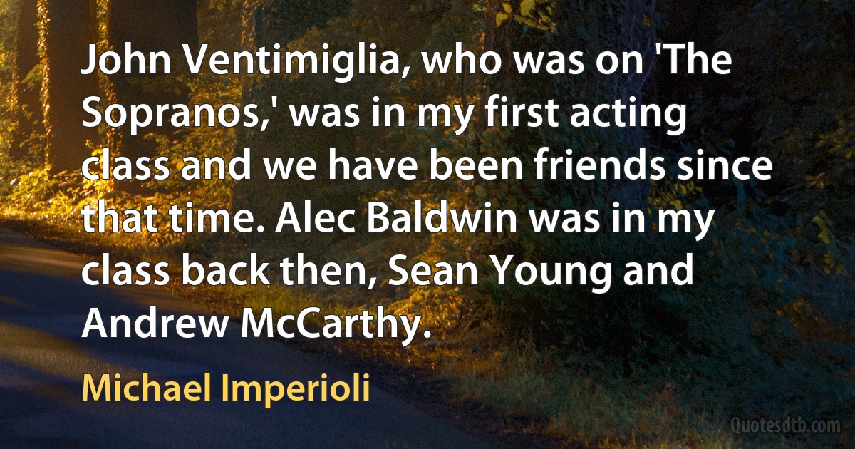 John Ventimiglia, who was on 'The Sopranos,' was in my first acting class and we have been friends since that time. Alec Baldwin was in my class back then, Sean Young and Andrew McCarthy. (Michael Imperioli)