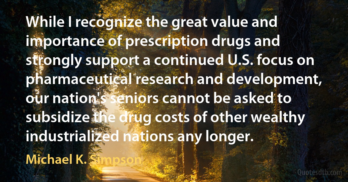 While I recognize the great value and importance of prescription drugs and strongly support a continued U.S. focus on pharmaceutical research and development, our nation's seniors cannot be asked to subsidize the drug costs of other wealthy industrialized nations any longer. (Michael K. Simpson)