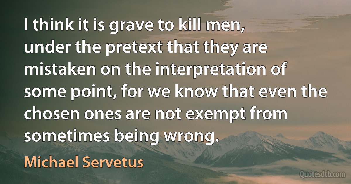 I think it is grave to kill men, under the pretext that they are mistaken on the interpretation of some point, for we know that even the chosen ones are not exempt from sometimes being wrong. (Michael Servetus)