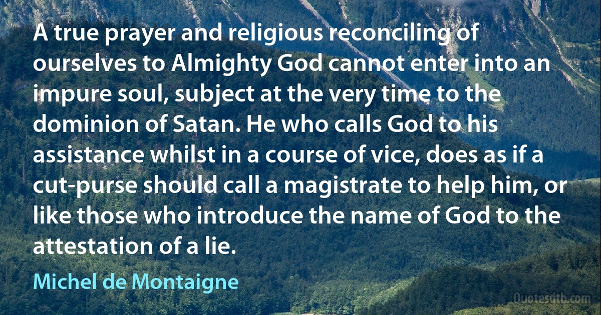 A true prayer and religious reconciling of ourselves to Almighty God cannot enter into an impure soul, subject at the very time to the dominion of Satan. He who calls God to his assistance whilst in a course of vice, does as if a cut-purse should call a magistrate to help him, or like those who introduce the name of God to the attestation of a lie. (Michel de Montaigne)