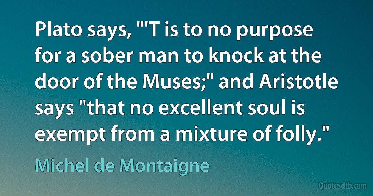 Plato says, "'T is to no purpose for a sober man to knock at the door of the Muses;" and Aristotle says "that no excellent soul is exempt from a mixture of folly." (Michel de Montaigne)