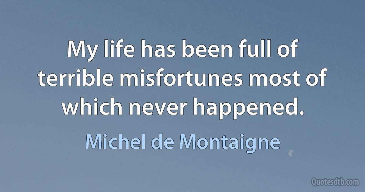 My life has been full of terrible misfortunes most of which never happened. (Michel de Montaigne)