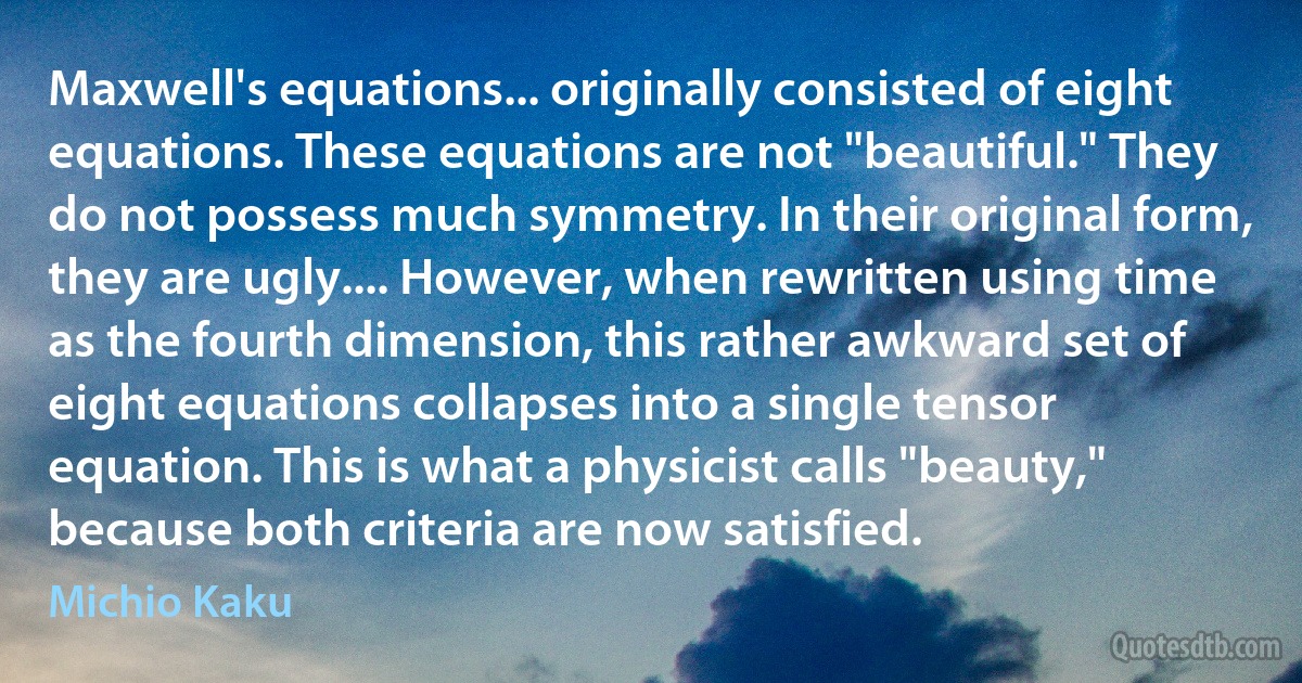 Maxwell's equations... originally consisted of eight equations. These equations are not "beautiful." They do not possess much symmetry. In their original form, they are ugly.... However, when rewritten using time as the fourth dimension, this rather awkward set of eight equations collapses into a single tensor equation. This is what a physicist calls "beauty," because both criteria are now satisfied. (Michio Kaku)