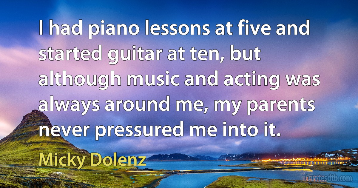 I had piano lessons at five and started guitar at ten, but although music and acting was always around me, my parents never pressured me into it. (Micky Dolenz)