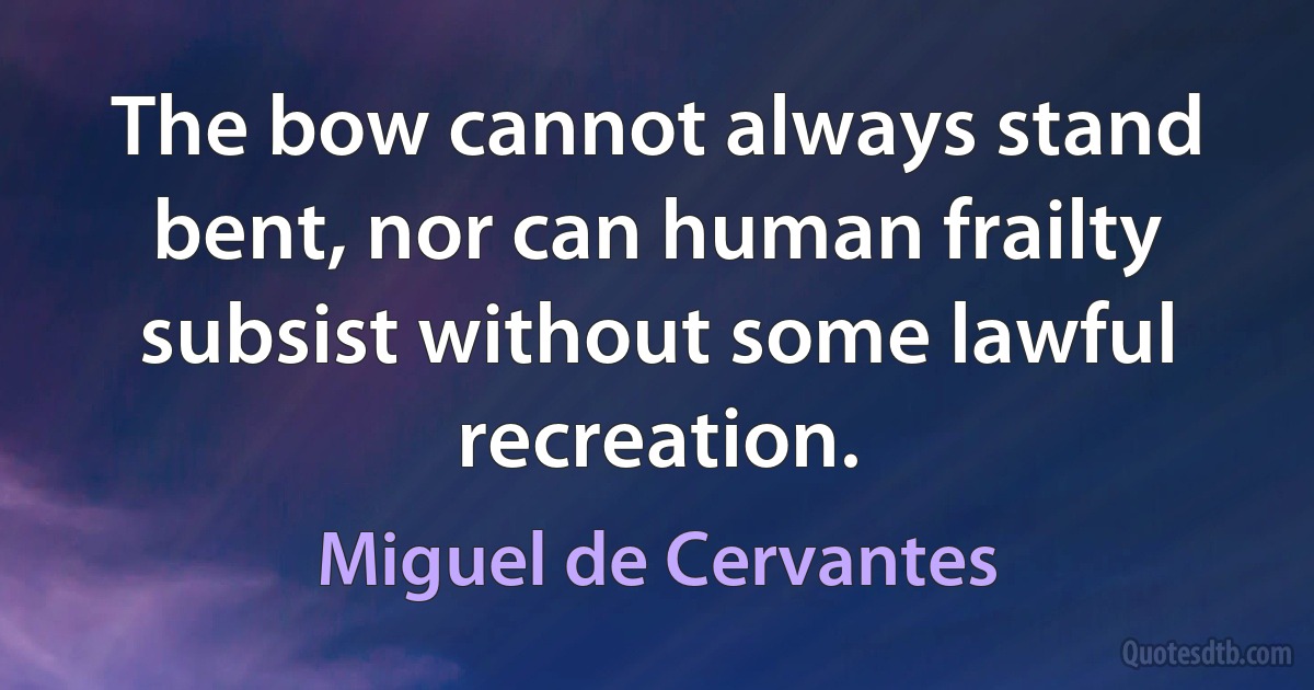 The bow cannot always stand bent, nor can human frailty subsist without some lawful recreation. (Miguel de Cervantes)