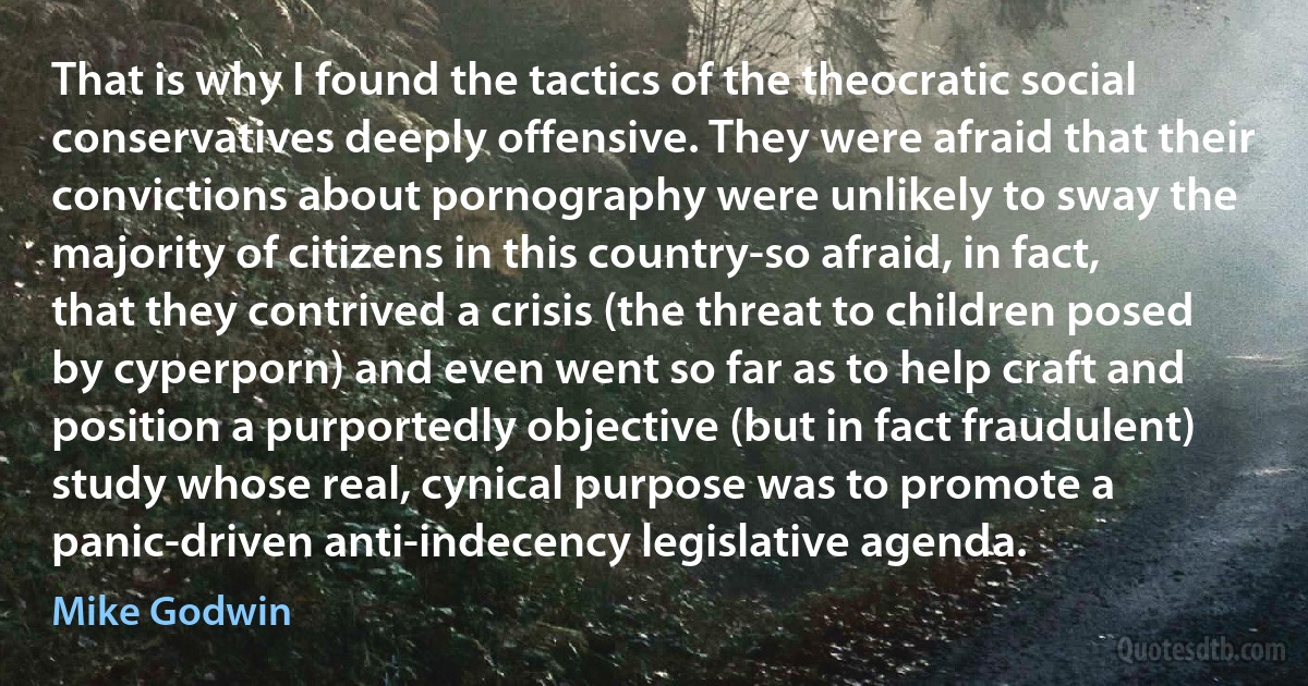 That is why I found the tactics of the theocratic social conservatives deeply offensive. They were afraid that their convictions about pornography were unlikely to sway the majority of citizens in this country-so afraid, in fact, that they contrived a crisis (the threat to children posed by cyperporn) and even went so far as to help craft and position a purportedly objective (but in fact fraudulent) study whose real, cynical purpose was to promote a panic-driven anti-indecency legislative agenda. (Mike Godwin)