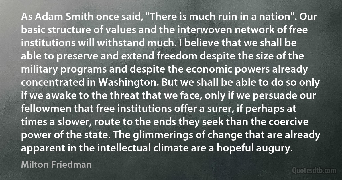 As Adam Smith once said, "There is much ruin in a nation". Our basic structure of values and the interwoven network of free institutions will withstand much. I believe that we shall be able to preserve and extend freedom despite the size of the military programs and despite the economic powers already concentrated in Washington. But we shall be able to do so only if we awake to the threat that we face, only if we persuade our fellowmen that free institutions offer a surer, if perhaps at times a slower, route to the ends they seek than the coercive power of the state. The glimmerings of change that are already apparent in the intellectual climate are a hopeful augury. (Milton Friedman)