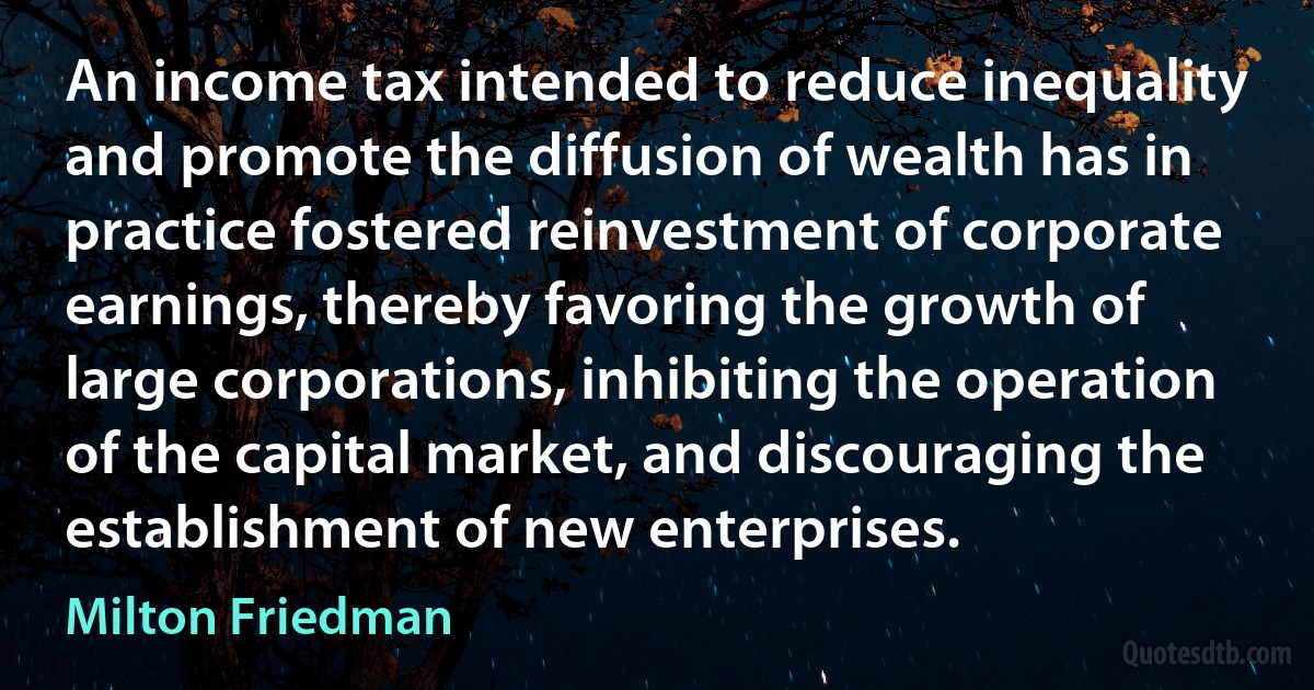 An income tax intended to reduce inequality and promote the diffusion of wealth has in practice fostered reinvestment of corporate earnings, thereby favoring the growth of large corporations, inhibiting the operation of the capital market, and discouraging the establishment of new enterprises. (Milton Friedman)