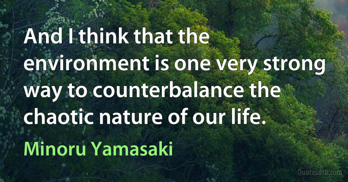 And I think that the environment is one very strong way to counterbalance the chaotic nature of our life. (Minoru Yamasaki)