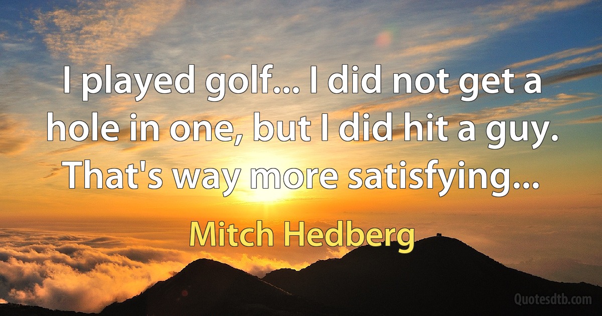 I played golf... I did not get a hole in one, but I did hit a guy. That's way more satisfying... (Mitch Hedberg)