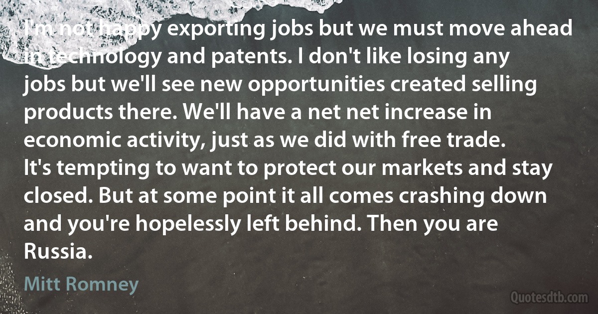 I'm not happy exporting jobs but we must move ahead in technology and patents. I don't like losing any jobs but we'll see new opportunities created selling products there. We'll have a net net increase in economic activity, just as we did with free trade. It's tempting to want to protect our markets and stay closed. But at some point it all comes crashing down and you're hopelessly left behind. Then you are Russia. (Mitt Romney)