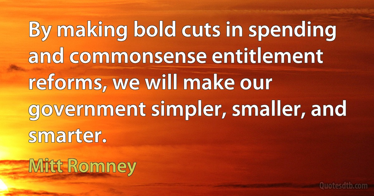 By making bold cuts in spending and commonsense entitlement reforms, we will make our government simpler, smaller, and smarter. (Mitt Romney)