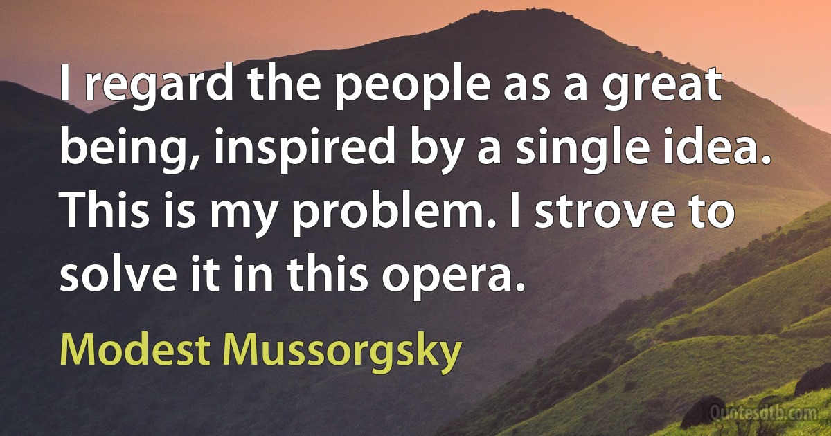 I regard the people as a great being, inspired by a single idea. This is my problem. I strove to solve it in this opera. (Modest Mussorgsky)