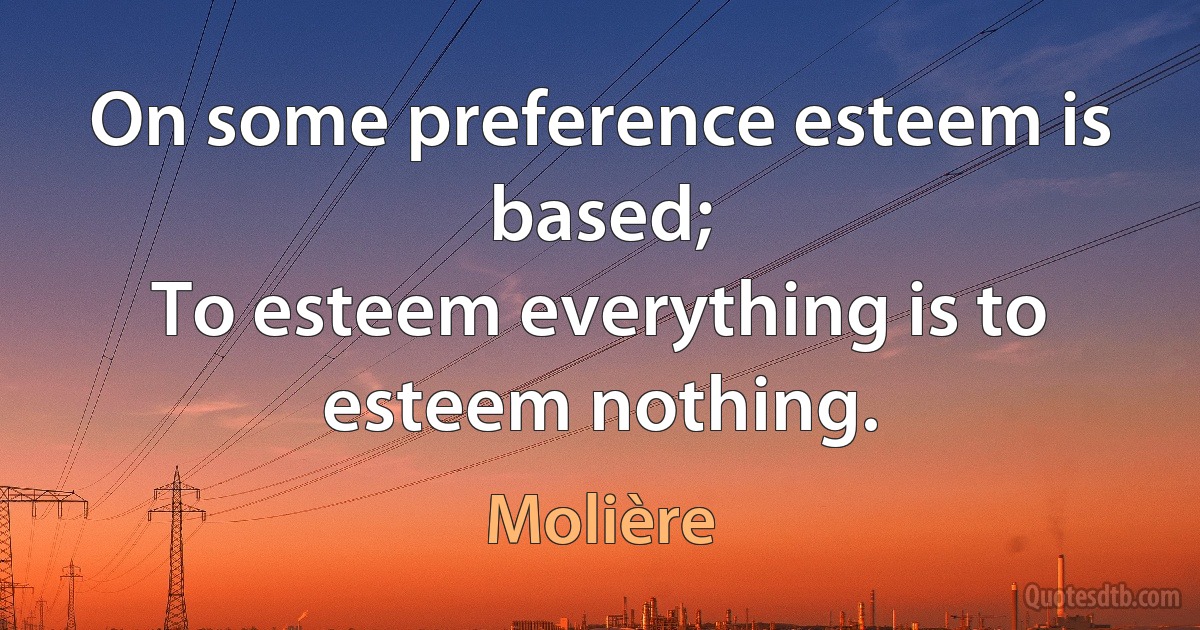 On some preference esteem is based;
To esteem everything is to esteem nothing. (Molière)