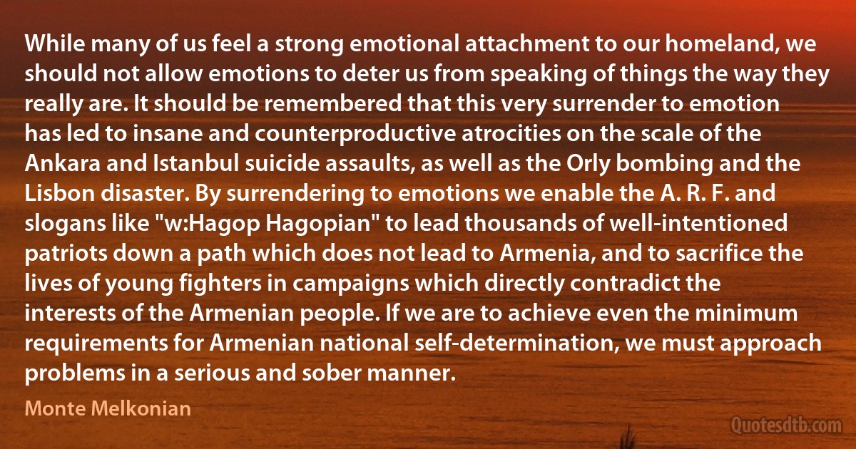 While many of us feel a strong emotional attachment to our homeland, we should not allow emotions to deter us from speaking of things the way they really are. It should be remembered that this very surrender to emotion has led to insane and counterproductive atrocities on the scale of the Ankara and Istanbul suicide assaults, as well as the Orly bombing and the Lisbon disaster. By surrendering to emotions we enable the A. R. F. and slogans like "w:Hagop Hagopian" to lead thousands of well-intentioned patriots down a path which does not lead to Armenia, and to sacrifice the lives of young fighters in campaigns which directly contradict the interests of the Armenian people. If we are to achieve even the minimum requirements for Armenian national self-determination, we must approach problems in a serious and sober manner. (Monte Melkonian)