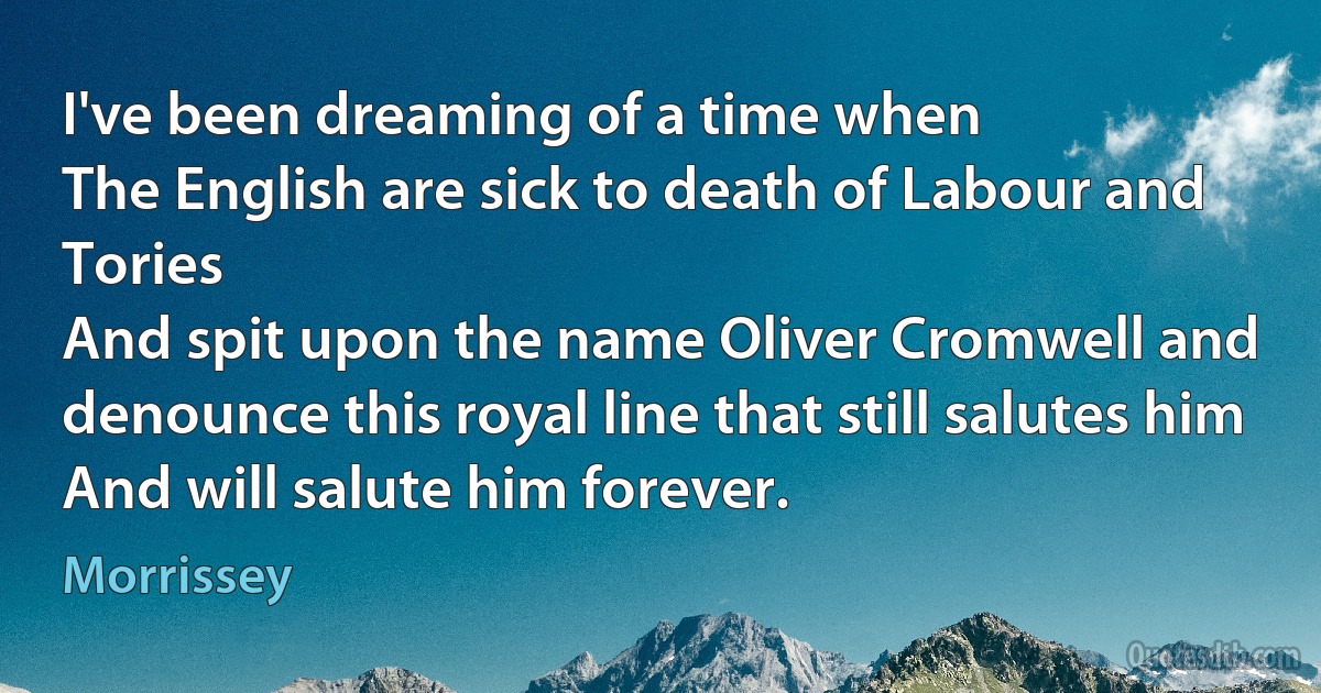 I've been dreaming of a time when
The English are sick to death of Labour and Tories
And spit upon the name Oliver Cromwell and denounce this royal line that still salutes him
And will salute him forever. (Morrissey)