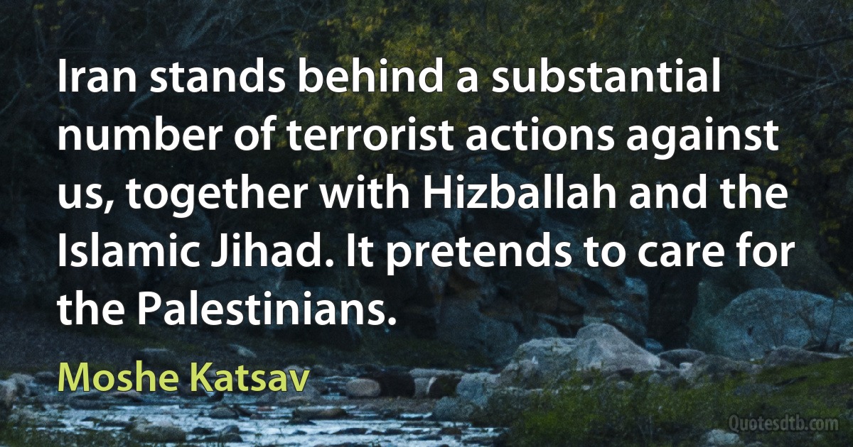 Iran stands behind a substantial number of terrorist actions against us, together with Hizballah and the Islamic Jihad. It pretends to care for the Palestinians. (Moshe Katsav)