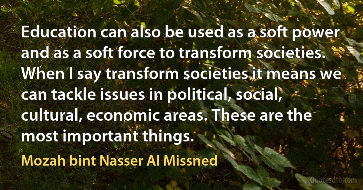 Education can also be used as a soft power and as a soft force to transform societies. When I say transform societies it means we can tackle issues in political, social, cultural, economic areas. These are the most important things. (Mozah bint Nasser Al Missned)