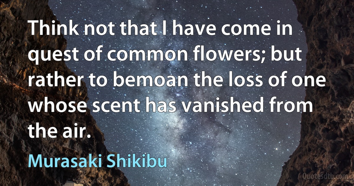 Think not that I have come in quest of common flowers; but rather to bemoan the loss of one whose scent has vanished from the air. (Murasaki Shikibu)