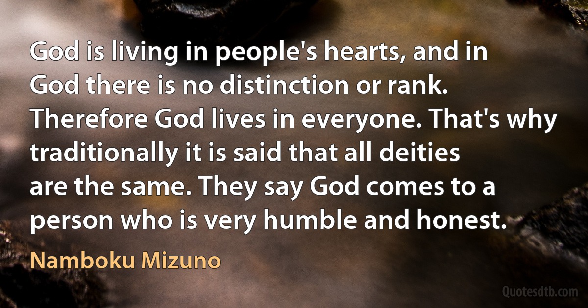 God is living in people's hearts, and in God there is no distinction or rank. Therefore God lives in everyone. That's why traditionally it is said that all deities are the same. They say God comes to a person who is very humble and honest. (Namboku Mizuno)