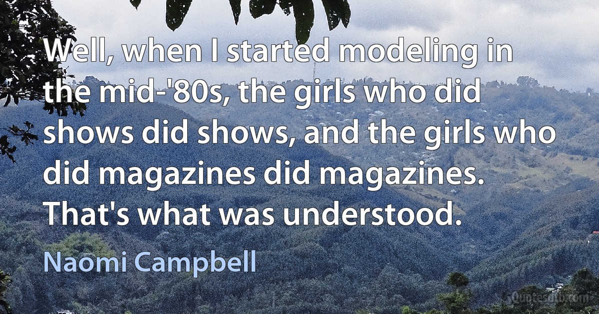 Well, when I started modeling in the mid-'80s, the girls who did shows did shows, and the girls who did magazines did magazines. That's what was understood. (Naomi Campbell)