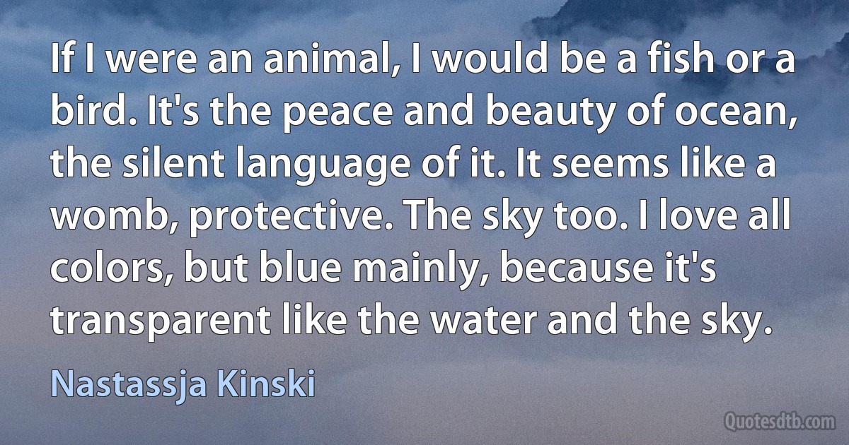 If I were an animal, I would be a fish or a bird. It's the peace and beauty of ocean, the silent language of it. It seems like a womb, protective. The sky too. I love all colors, but blue mainly, because it's transparent like the water and the sky. (Nastassja Kinski)