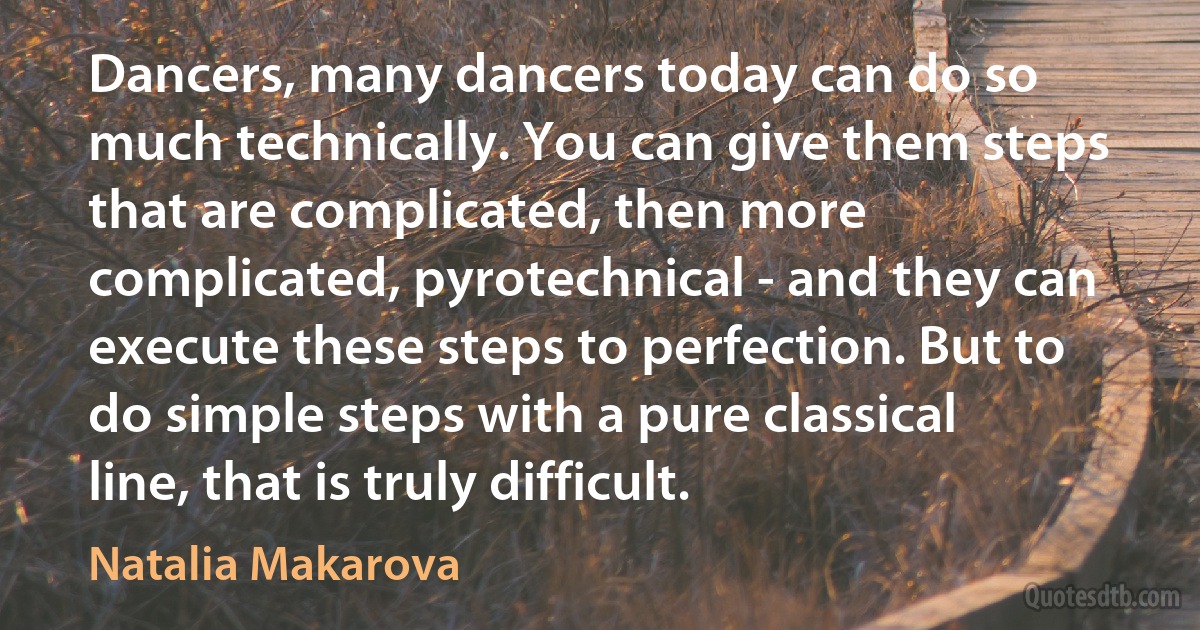 Dancers, many dancers today can do so much technically. You can give them steps that are complicated, then more complicated, pyrotechnical - and they can execute these steps to perfection. But to do simple steps with a pure classical line, that is truly difficult. (Natalia Makarova)