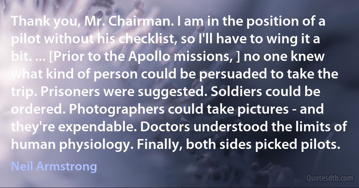 Thank you, Mr. Chairman. I am in the position of a pilot without his checklist, so I'll have to wing it a bit. ... [Prior to the Apollo missions, ] no one knew what kind of person could be persuaded to take the trip. Prisoners were suggested. Soldiers could be ordered. Photographers could take pictures - and they're expendable. Doctors understood the limits of human physiology. Finally, both sides picked pilots. (Neil Armstrong)