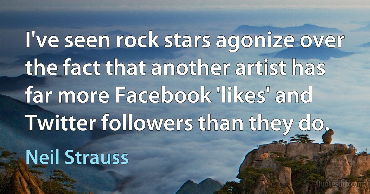 I've seen rock stars agonize over the fact that another artist has far more Facebook 'likes' and Twitter followers than they do. (Neil Strauss)