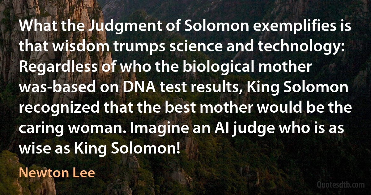 What the Judgment of Solomon exemplifies is that wisdom trumps science and technology: Regardless of who the biological mother was-based on DNA test results, King Solomon recognized that the best mother would be the caring woman. Imagine an AI judge who is as wise as King Solomon! (Newton Lee)