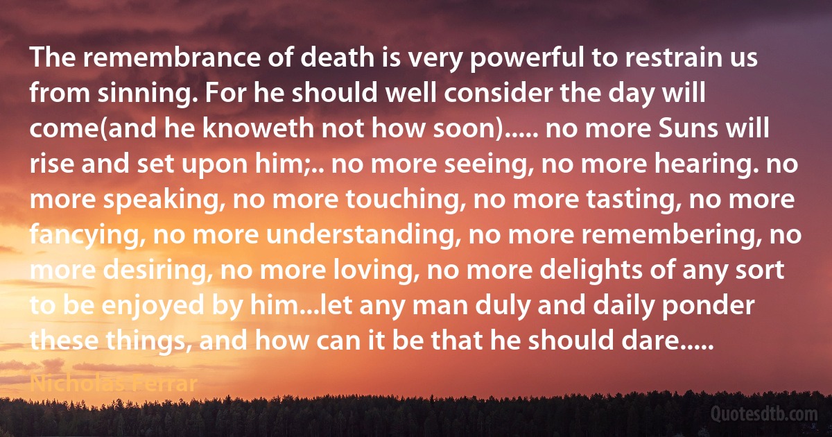 The remembrance of death is very powerful to restrain us from sinning. For he should well consider the day will come(and he knoweth not how soon)..... no more Suns will rise and set upon him;.. no more seeing, no more hearing. no more speaking, no more touching, no more tasting, no more fancying, no more understanding, no more remembering, no more desiring, no more loving, no more delights of any sort to be enjoyed by him...let any man duly and daily ponder these things, and how can it be that he should dare..... (Nicholas Ferrar)