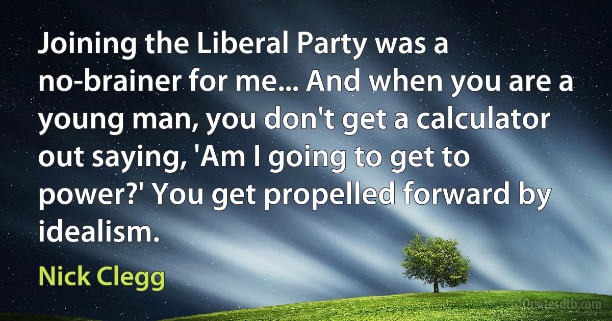 Joining the Liberal Party was a no-brainer for me... And when you are a young man, you don't get a calculator out saying, 'Am I going to get to power?' You get propelled forward by idealism. (Nick Clegg)