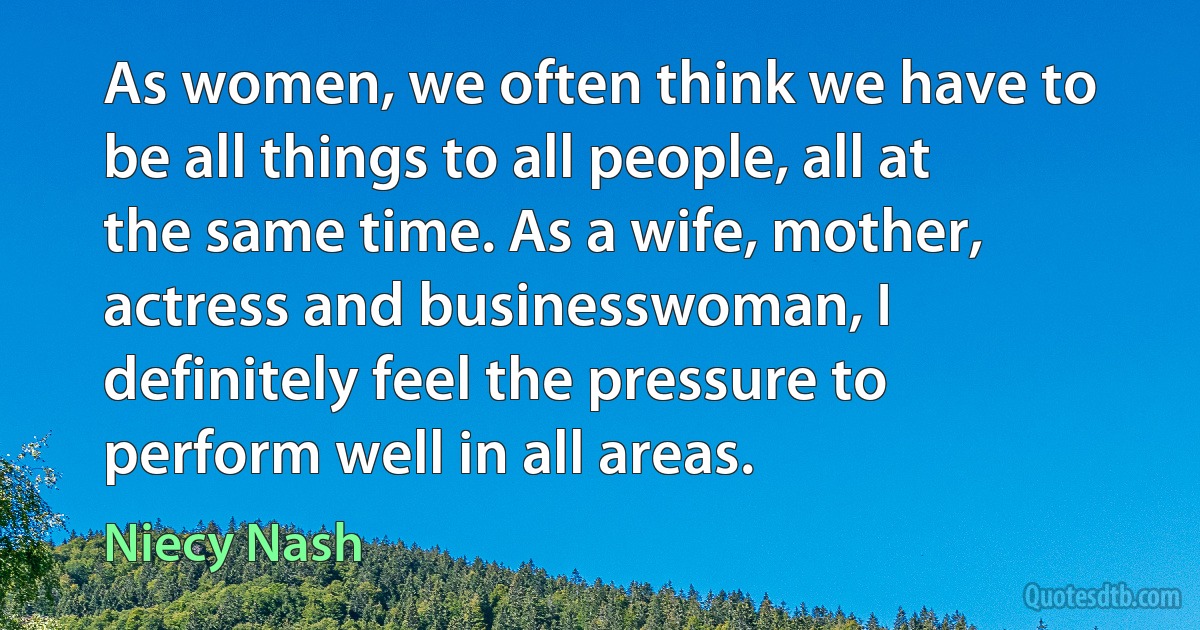 As women, we often think we have to be all things to all people, all at the same time. As a wife, mother, actress and businesswoman, I definitely feel the pressure to perform well in all areas. (Niecy Nash)