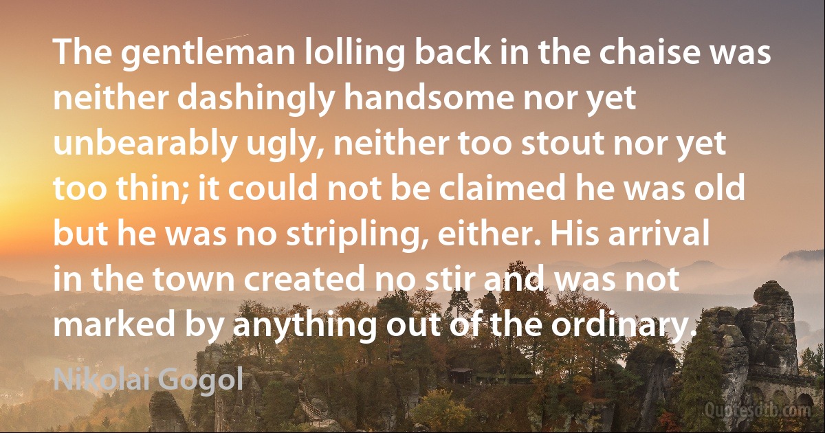 The gentleman lolling back in the chaise was neither dashingly handsome nor yet unbearably ugly, neither too stout nor yet too thin; it could not be claimed he was old but he was no stripling, either. His arrival in the town created no stir and was not marked by anything out of the ordinary. (Nikolai Gogol)