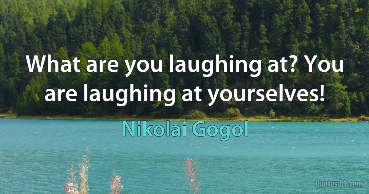 What are you laughing at? You are laughing at yourselves! (Nikolai Gogol)