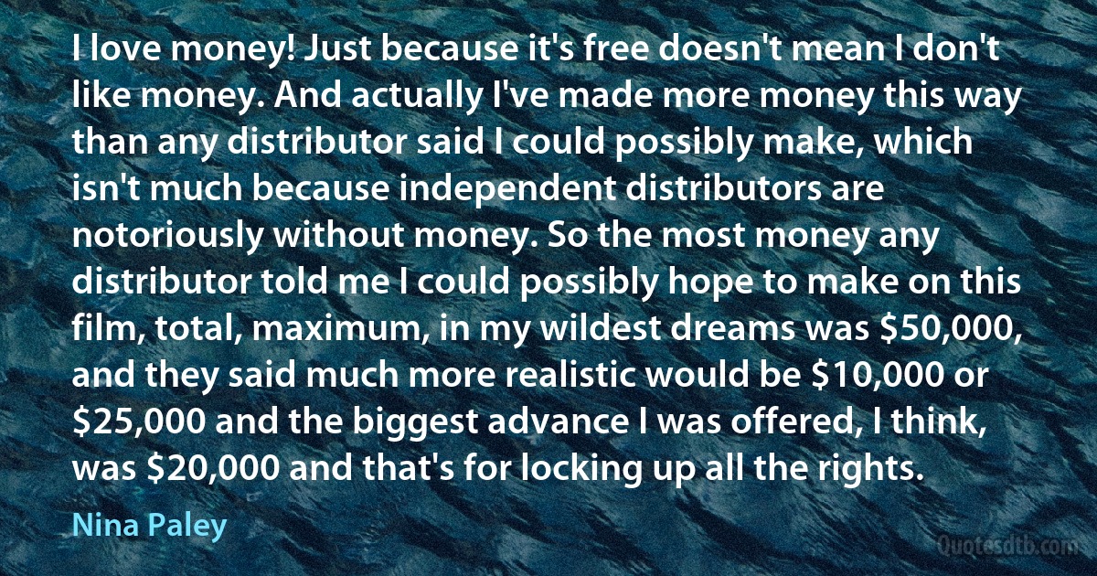 I love money! Just because it's free doesn't mean I don't like money. And actually I've made more money this way than any distributor said I could possibly make, which isn't much because independent distributors are notoriously without money. So the most money any distributor told me I could possibly hope to make on this film, total, maximum, in my wildest dreams was $50,000, and they said much more realistic would be $10,000 or $25,000 and the biggest advance I was offered, I think, was $20,000 and that's for locking up all the rights. (Nina Paley)