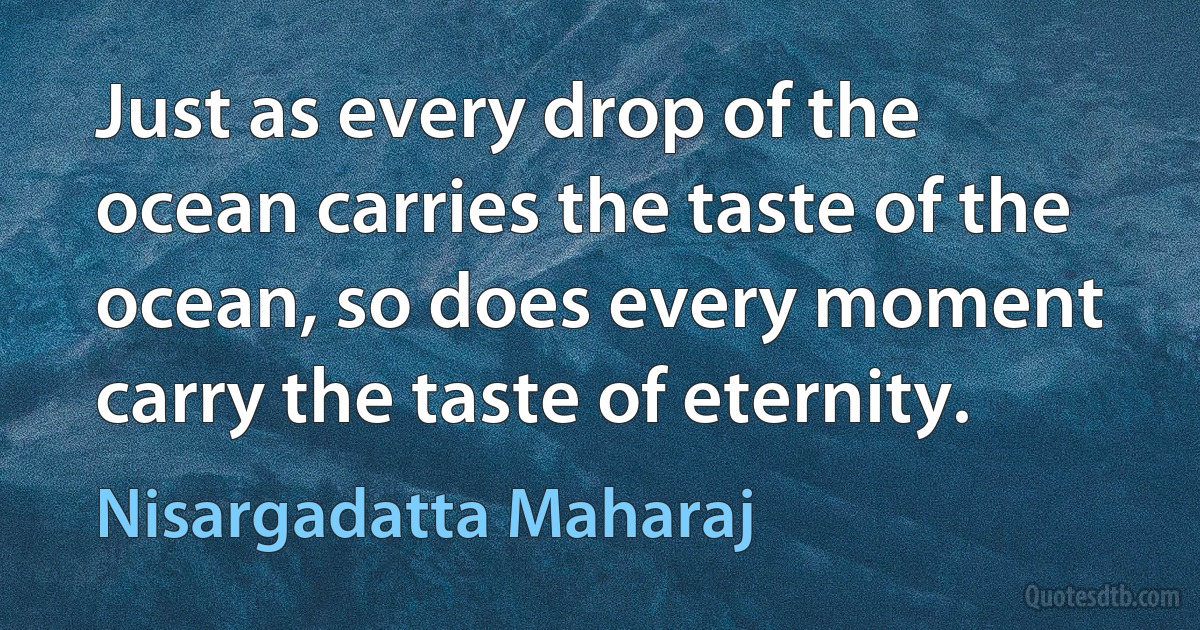 Just as every drop of the ocean carries the taste of the ocean, so does every moment carry the taste of eternity. (Nisargadatta Maharaj)