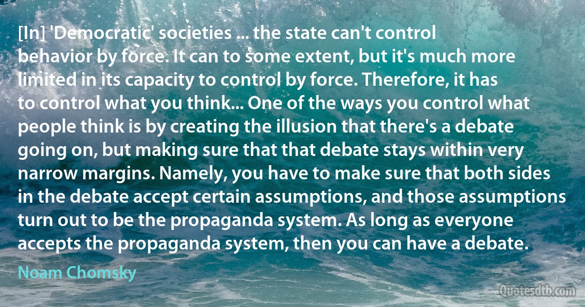 [In] 'Democratic' societies ... the state can't control behavior by force. It can to some extent, but it's much more limited in its capacity to control by force. Therefore, it has to control what you think... One of the ways you control what people think is by creating the illusion that there's a debate going on, but making sure that that debate stays within very narrow margins. Namely, you have to make sure that both sides in the debate accept certain assumptions, and those assumptions turn out to be the propaganda system. As long as everyone accepts the propaganda system, then you can have a debate. (Noam Chomsky)