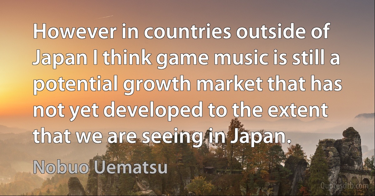 However in countries outside of Japan I think game music is still a potential growth market that has not yet developed to the extent that we are seeing in Japan. (Nobuo Uematsu)