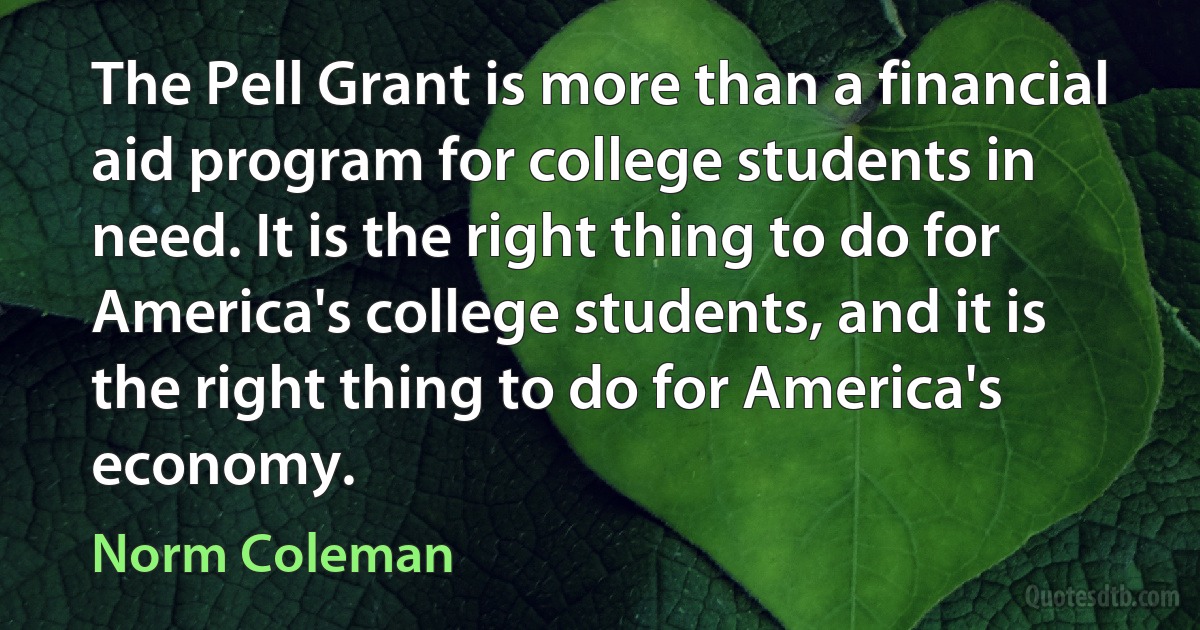 The Pell Grant is more than a financial aid program for college students in need. It is the right thing to do for America's college students, and it is the right thing to do for America's economy. (Norm Coleman)