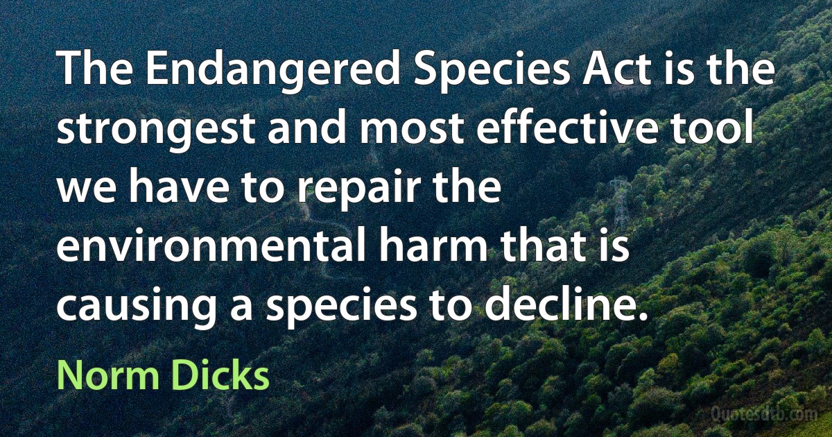 The Endangered Species Act is the strongest and most effective tool we have to repair the environmental harm that is causing a species to decline. (Norm Dicks)