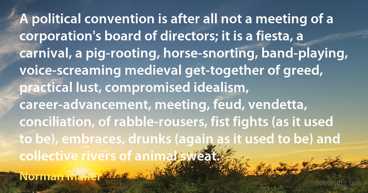 A political convention is after all not a meeting of a corporation's board of directors; it is a fiesta, a carnival, a pig-rooting, horse-snorting, band-playing, voice-screaming medieval get-together of greed, practical lust, compromised idealism, career-advancement, meeting, feud, vendetta, conciliation, of rabble-rousers, fist fights (as it used to be), embraces, drunks (again as it used to be) and collective rivers of animal sweat. (Norman Mailer)