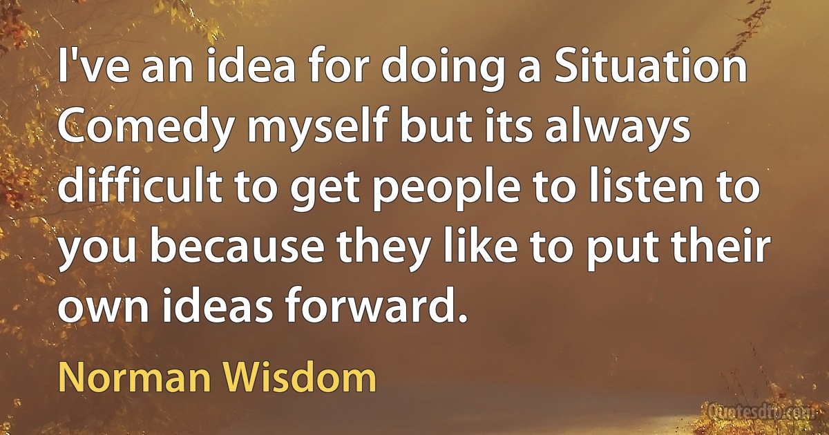 I've an idea for doing a Situation Comedy myself but its always difficult to get people to listen to you because they like to put their own ideas forward. (Norman Wisdom)