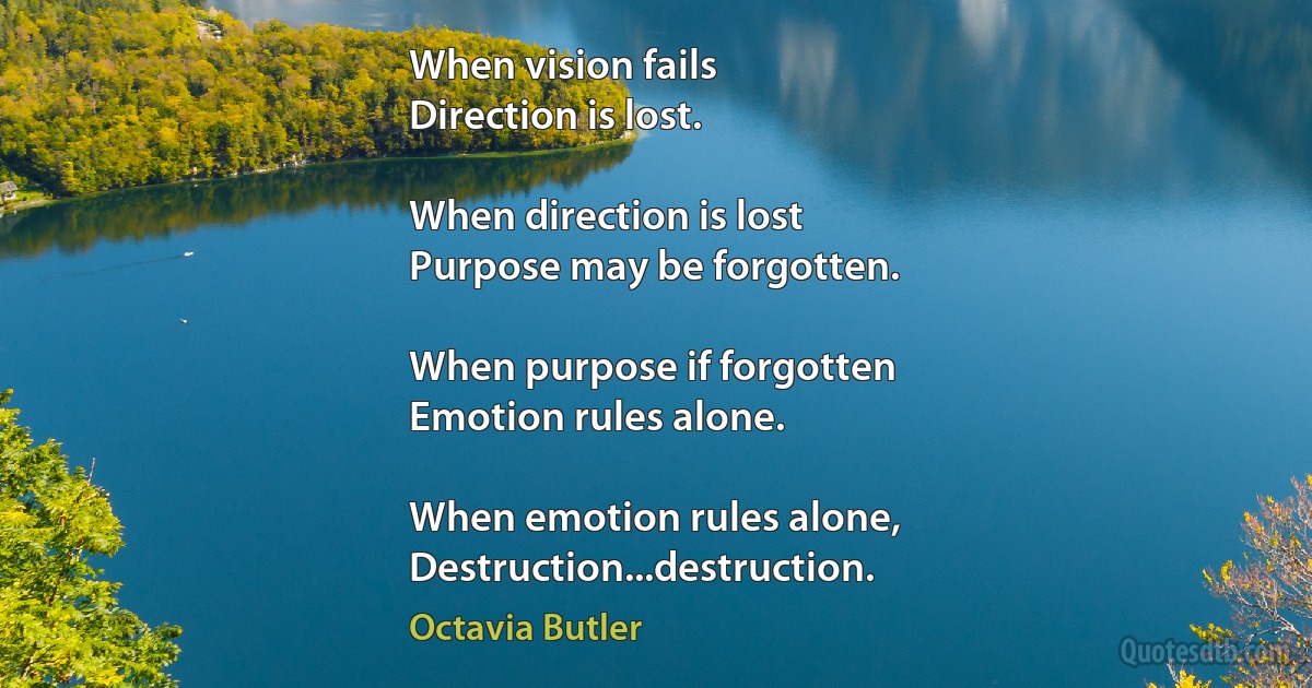 When vision fails
Direction is lost.

When direction is lost
Purpose may be forgotten.

When purpose if forgotten
Emotion rules alone.

When emotion rules alone,
Destruction...destruction. (Octavia Butler)