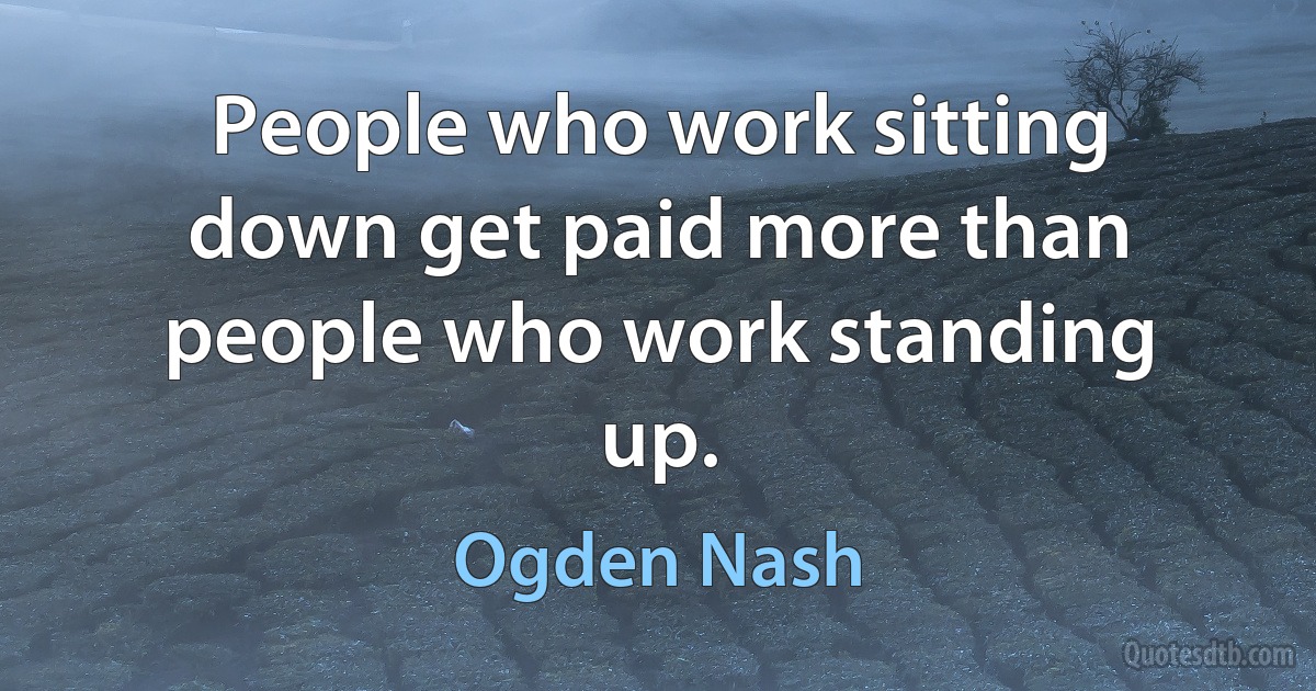 People who work sitting down get paid more than people who work standing up. (Ogden Nash)