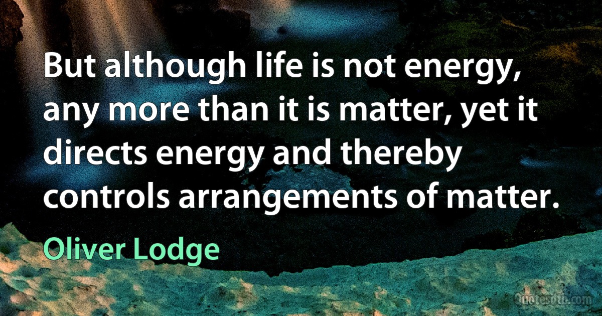 But although life is not energy, any more than it is matter, yet it directs energy and thereby controls arrangements of matter. (Oliver Lodge)