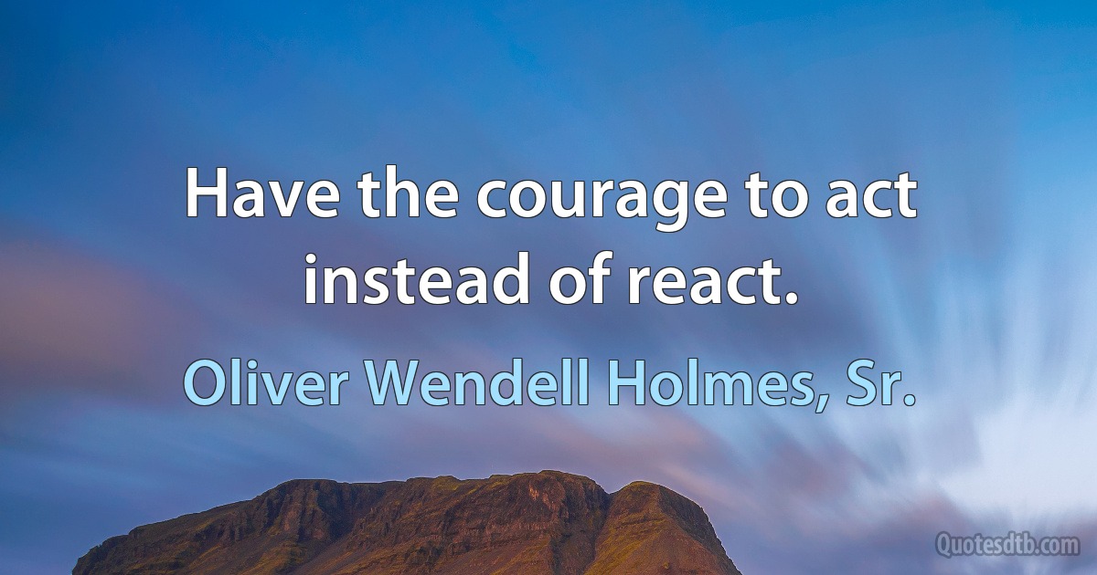 Have the courage to act instead of react. (Oliver Wendell Holmes, Sr.)