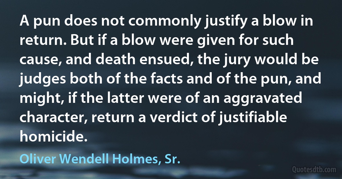 A pun does not commonly justify a blow in return. But if a blow were given for such cause, and death ensued, the jury would be judges both of the facts and of the pun, and might, if the latter were of an aggravated character, return a verdict of justifiable homicide. (Oliver Wendell Holmes, Sr.)